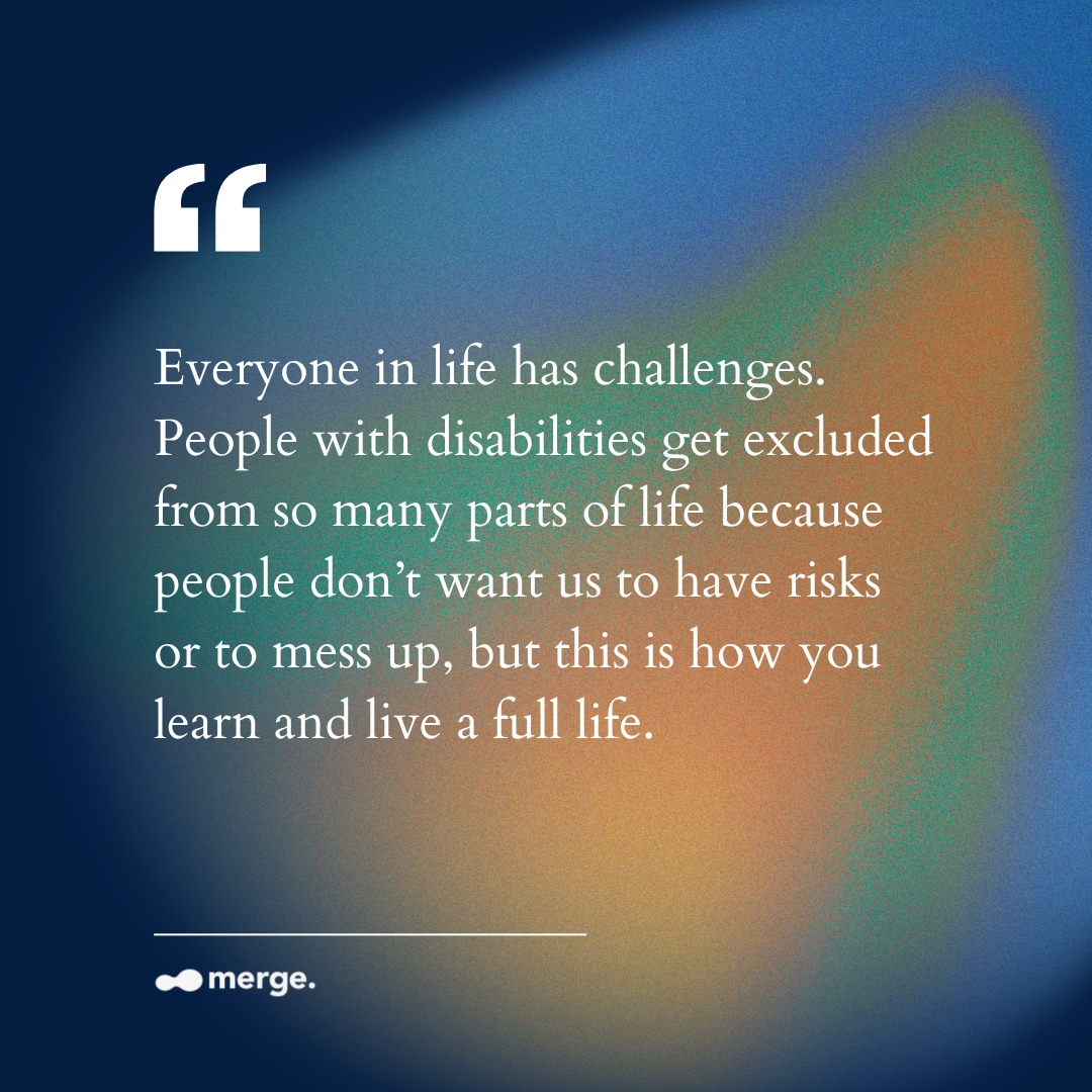 Everyone in life has challenges. People with disabilities get excluded from so many parts of life because people don’t want us to have risks or to mess up, but this is how you learn and live a full life.