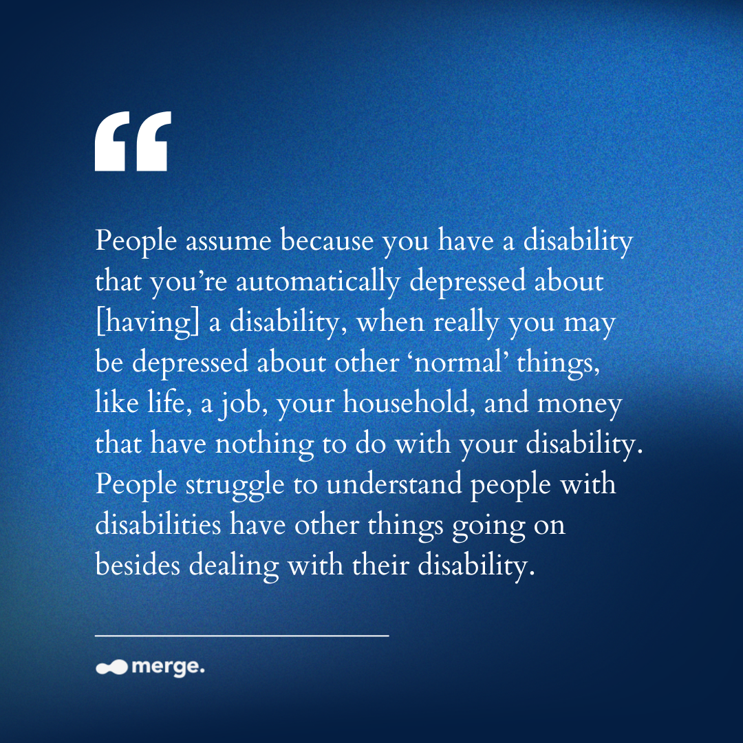 “People assume because you have a disability that you’re automatically depressed about [having] a disability, when really you may be depressed about other ‘normal’ things, like life, a job, your household, and money that have nothing to do with your disability. People struggle to understand people with disabilities have other things going on besides dealing with their disability.”