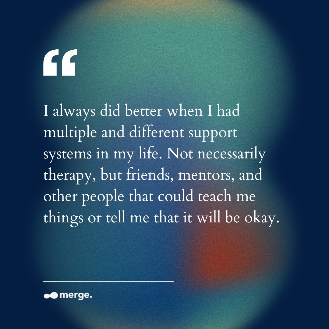 “I always did better when I had multiple and different support systems in my life. Not necessarily therapy, but friends, mentors, and other people that could teach me things or tell me that it will be okay.”