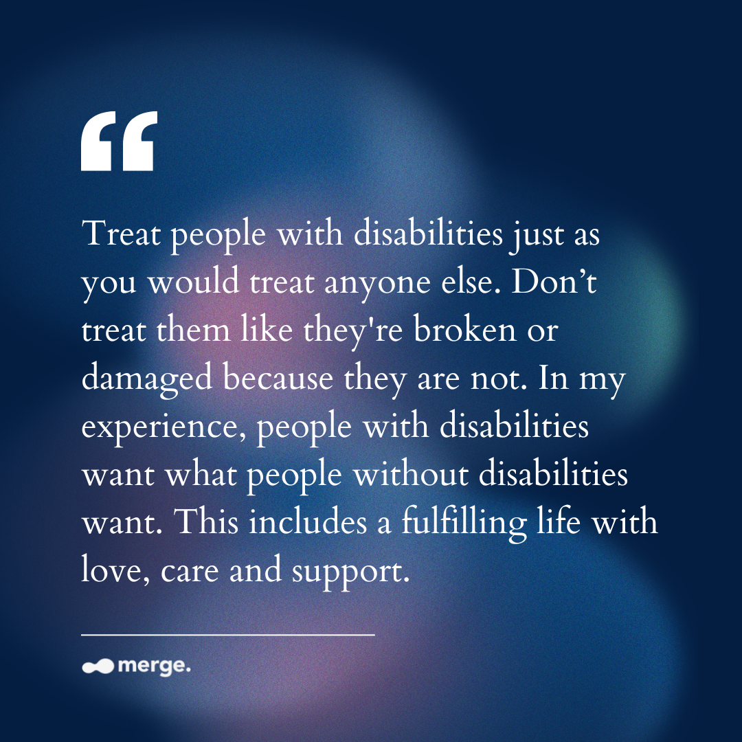 “Treat people with disabilities just as you would treat anyone else. Don’t treat them like they're broken or damaged because they are not. In my experience, people with disabilities want what people without disabilities want. This includes a fulfilling life with love, care and support.”