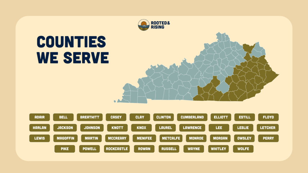 counties Rooted & Rising serves: Adair, Bell, Breathitt, Casey, Clay, Clinton, Cumberland, Elliott, Estill, Floyd, Harlan, Jackson, Johnson, Knott, Knox, Laurel, Lawrence, Lee, Leslie, Letcher, Lewis, Magoffin, Martin, McCreary, Menifee, Metcalfe, Monroe, Morgan, Owsley, Perry, Pike, Powell, Rockcastle, Rowan, Russell, Wayne, Whitley, and Wolfe